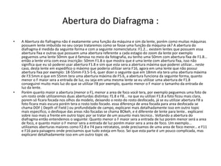 Abertura do Diafragma :
• A Abertura do fiafragma não é exatamente uma função da máquina e sim da lente, porém como muitas máquinas
possuem lente imbutida no seu corpo trataremos como se fosse uma função da máquina ok? A abertura do
diafragma é medida da seguinte forma e com a seguinte nomenclatura: F1.2... existem lentes que possuem essa
abertura fixa e outras que possuem uma abertura referente a cada estagio do zoom da lente por exemplo
peguemos uma lente 50mm que é famosa no meio da fotografia, eu tenho uma 50mm com abertura fixa de F1.8...
então a lente viria com essa inscrição: 50mm F1.8 o que mostra que é uma lente com abertura fixa, isso não
significa que eu só poderei usar abertura F1.8 e sim que esta sera a abertura máxima que poderei utilizar... neste
caso, desta lente em espedifico o máximo que poderia utilizar seria F16, agora em uma lente que não possui
abertura fixa por exemplo: 18-55mm F3.5-5-6, quer dizer o seguinte que em 18mm ela tera uma abertura máxima
de F3.5mm e que em 55mm tera uma abertura máxima de F5.6, a abertura funciona da seguinte forma, quanto
menor o F maior sera a entrada de luz, ou seja em uma mesma lente se eu utilizar uma abertura de F1.8
conseguirei muito mais luz do que se utilizar F8 por exemplo, quanto menor o F maior o tamanho da entrada de
luz da lente.
• Porém quanto maior a abertura (menor o F), menor a area de foco você tera, por exemplo peguemos uma foto de
um rosto onde utilizaremos duas aberturdas distintas: f1.8 e F8... na que eu utilizei F1.8 a foto ficou mais clara,
porem só ficara focada nos olhos da modelo, deixando o resto do rosto desfocado, já se eu utilizar abertura F8 a
foto ficara mais escura porém tera o rosto todo focado. essa diferença de area focada para area desfocada se
chama DOF ( Depth of Field ) ou profundidade de campo, explicarei mais detalhadamente isso em outro topic
mais especifico, o desfoque das areas não focadas se chama BOkeh, e é diferente de lente para lente.. explicarei
sobre isso mais a frente em outro topic por se tratar de um assunto mais tecnico.. Voltando a abertura do
diafragma então entendemos o seguinte: Quanto menor o F maior sera a entrada de luz porém menor será a area
de foco, e quanto maior o F menor sera a entrada de luz porém maior sera a area de foco. Um exemplo...
utilizamos aberturas maiores como F2.8 e F4 para retratatos, onde precisamos de uma area de foco menor... e F11
e F16 para paisagens onde precisamos que tudo esteja em foco. Sei que esta parte é um pouco complicada, mas
explicarei detalhadamente isso em um outro topic ok.
 