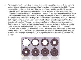 • Porém quanto maior a abertura (menor o F), menor a área de foco você terá, por exemplo
peguemos uma foto de um rosto onde utilizaremos duas aberturas distintas: f1.8 e F8... na
que eu utilizei F1.8 a foto ficou mais clara, porem só ficara focada nos olhos da modelo,
deixando o resto do rosto desfocado, já se eu utilizar abertura F8 a foto ficara mais escura
porém terá o rosto todo focado. essa diferença de área focada para área desfocada se chama
DOF ( Depth of Field ) ou profundidade de campo, explicarei mais detalhadamente isso em
outro topic mais especifico, o desfoque das áreas não focadas se chama BOkeh, e é diferente
de lente para lente.. explicarei sobre isso mais a frente em outro topic por se tratar de um
assunto mais técnico.. Voltando a abertura do diafragma então entendemos o seguinte:
Quanto menor o F maior será a entrada de luz porém menor será a área de foco, e quanto
maior o F menor será a entrada de luz porém maior será a área de foco. Um exemplo...
utilizamos aberturas maiores como F2.8 e F4 para retratatos, onde precisamos de uma área
de foco menor... e F11 e F16 para paisagens onde precisamos que tudo esteja em foco. Sei
que esta parte é um pouco complicada, mas explicarei detalhadamente isso em um outro
topic ok.
 