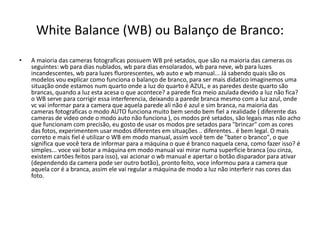 White Balance (WB) ou Balanço de Branco:
• A maioria das cameras fotograficas possuem WB pré setados, que são na maioria das cameras os
seguintes: wb para dias nublados, wb para dias ensolarados, wb para neve, wb para luzes
incandescentes, wb para luzes flurorescentes, wb auto e wb manual... Já sabendo quais são os
modelos vou explicar como funciona o balanço de branco, para ser mais didatico imaginemos uma
situação onde estamos num quarto onde a luz do quarto é AZUL, e as paredes deste quarto são
brancas, quando a luz esta acesa o que acontece? a parede fica meio azulada devido a luz não fica?
o WB serve para corrigir essa interferencia, deixando a parede branca mesmo com a luz azul, onde
vc vai informar para a camera que aquela parede ali não é azul e sim branca, na maioria das
cameras fotograficas o modo AUTO funciona muito bem sendo bem fiel a realidade ( diferente das
cameras de video onde o modo auto não funciona ), os modos pré setados, são legais mas não acho
que funcionam com precisão, eu gosto de usar os modos pre setados para "brincar" com as cores
das fotos, experimentem usar modos diferentes em situações .. diferentes.. é bem legal. O mais
correto e mais fiel é utilizar o WB em modo manual, assim você tem de "bater o branco", o que
significa que você tera de informar para a máquina o que é branco naquela cena, como fazer isso? é
simples... voce vai botar a máquina em modo manual vai mirar numa superficie branca (ou cinza,
existem cartões feitos para isso), vai acionar o wb manual e apertar o botão disparador para ativar
(dependendo da camera pode ser outro botão), pronto feito, voce informou para a camera que
aquela cor é a branca, assim ele vai regular a máquina de modo a luz não interferir nas cores das
foto.
 
