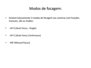 Modos de focagem:
• Existem básicamente 3 modos de focagem nas cameras com funções
manuais, são os modos:
• - AF-S (Auto Focus - Single)
• - AF-C (Auto Focus Continuous)
• - MF (Manual Focus)
 