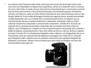 • vou explicar como funciona cada modo e para que eles servem de forma bem breve, pois
esse tema será abordado em tópicos mais específicos, vamos lá o modo MF como o nome já
diz seria o foco feito no modo manual, dessa forma necessitando que o usuário gire o anel de
foco da lente até encontrar o foco da forma desejada, normalmente aparece uma bolinha
amarela, vermelha ou verde no canto inferior esquerdo do visor informando que esta ou não
focado. Modo AF-S este modo de focagem funciona da seguinte forma, quando pressionado
o botão disparador até a sua metade ele ira automaticamente focar um objecto que se
manterá focado até que se aperte totalmente o disparador realizando a foto ou então
soltando novamente o disparador e pressionando novamente. o Modo AF-C funciona da
seguinte forma, quando pressionado o disparador até sua metade será feito o foco no
objecto, caso o fotografo ou o objecto se mova enquanto estiver pressionado até a metade o
botão de disparo, automaticamente o foco será refeito de forma a não sair de foco o objecto
principal. O modo AF-S é utilizado para fotografia onde o objecto a ser fotografado não ira se
movimentar como por exemplo foto de objectos ou paisagens já o modo AF-C é utilizado
para fotografia onde o objecto esta em constante movimento, por exemplo fotografia de
desportes e aeronaves. existem outras funções para cada modo de focagem mas que não
será abordado neste topic ok?
 