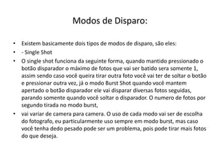 Modos de Disparo:
• Existem basicamente dois tipos de modos de disparo, são eles:
• - Single Shot
• O single shot funciona da seguinte forma, quando mantido pressionado o
botão disparador o máximo de fotos que vai ser batido sera somente 1,
assim sendo caso você queira tirar outra foto você vai ter de soltar o botão
e pressionar outra vez, já o modo Burst Shot quando você mantem
apertado o botão disparador ele vai disparar diversas fotos seguidas,
parando somente quando você soltar o disparador. O numero de fotos por
segundo tirada no modo burst,
• vai variar de camera para camera. O uso de cada modo vai ser de escolha
do fotografo, eu particularmente uso sempre em modo burst, mas caso
você tenha dedo pesado pode ser um problema, pois pode tirar mais fotos
do que deseja.
 
