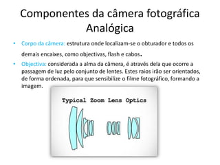 Componentes da câmera fotográfica
Analógica
• Corpo da câmera: estrutura onde localizam-se o obturador e todos os
demais encaixes, como objectivas, flash e cabos.
• Objectiva: considerada a alma da câmera, é através dela que ocorre a
passagem de luz pelo conjunto de lentes. Estes raios irão ser orientados,
de forma ordenada, para que sensibilize o filme fotográfico, formando a
imagem.
 