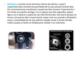 • Diafragma: consiste numa estrutura interna da câmera, a qual é
responsável pelo controle da quantidade de luz que passará através dela.
Ele é extremamente semelhante à pupila do olho humano. Experimente ir
em frente ao espelho, desligar a luz e esperar por dois segundos, depois
ligue a luz e observe a pupila de seu olho diminuindo. Isto ocorre porque no
escuro, ela precisa abrir-se para tentar captar mais luz; quando a lâmpada é
acesa, a quantidade de luz que adentra o globo ocular é muito elevada,
então a pupila se fecha na medida para receber a luz suficiente.
 