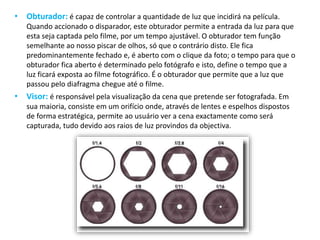 • Obturador: é capaz de controlar a quantidade de luz que incidirá na película.
Quando accionado o disparador, este obturador permite a entrada da luz para que
esta seja captada pelo filme, por um tempo ajustável. O obturador tem função
semelhante ao nosso piscar de olhos, só que o contrário disto. Ele fica
predominantemente fechado e, é aberto com o clique da foto; o tempo para que o
obturador fica aberto é determinado pelo fotógrafo e isto, define o tempo que a
luz ficará exposta ao filme fotográfico. É o obturador que permite que a luz que
passou pelo diafragma chegue até o filme.
• Visor: é responsável pela visualização da cena que pretende ser fotografada. Em
sua maioria, consiste em um orifício onde, através de lentes e espelhos dispostos
de forma estratégica, permite ao usuário ver a cena exactamente como será
capturada, tudo devido aos raios de luz provindos da objectiva.
 