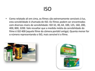 ISO
• Como relatado ali em cima, os filmes são extremamente sensíveis à luz,
esta sensibilidade é chamada de ISO. Os filmes podem ser encontrados
com diversos níveis de sensibilidade: ISO 32, 40, 64, 100, 125, 160, 200,
400, 800, 3200. Vale ressaltar que a medida média da sensibilidade do
filme é ISO 400 (aquele filme da câmera portátil antiga). Quanto menor for
o número representando o ISO, mais sensível é o filme.
 
