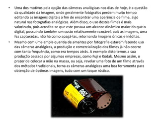• Uma dos motivos pela opção das câmeras analógicas nos dias de hoje, é a questão
da qualidade da imagem, onde geralmente fotógrafos perdem muito tempo
editando as imagens digitais a fim de encontrar uma aparência de filme, algo
natural nas fotografias analógicas. Além disso, o uso destes filmes é mais
valorizado, pois acredita-se que este possua um alcance dinâmico maior do que o
digital, possuindo também um custo relativamente razoável, pois as imagens, uma
fez capturadas, não há como apagá-las, retornando imagens únicas e inéditas.
• Mesmo com uma ampla quantia de amantes por fotografia estarem fazendo uso
das câmeras analógicas, a produção e comercialização dos filmes já não ocorre
com tanta frequência, como era tempos atrás. A exemplo disto temos a sua
produção cessada por algumas empresas, como Fuji e Kodak. Mesmo assim, o
prazer de colocar a mão na massa, ou seja, revelar uma foto de um filme através
dos métodos tradicionais, torna as câmeras analógicas uma boa ferramenta para
obtenção de óptimas imagens, tudo com um toque rústico.
 