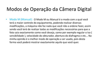 Modos de Operação da Câmera Digital
• Modo M (Manual) : O Modo M ou Manual é o modo com a qual você
terá o maior controle do equipamento, podendo realizar diversas
modificações, a máquina não faz nada que você não a ordene fazer, assim
sendo você terá de realizar todas as modificações necessárias para que a
foto saia exactamente como você deseja, como por exemplo regular o Iso (
sensibilidade ), velocidade do obturador, abertura do diafragma e etc... Na
minha opinião é o melhor modo de operação a ser usado, pois desta
forma você poderá mostrar exactamente aquilo que você quer.
 