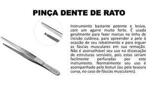 PINÇA DENTE DE RATO
Instrumento bastante potente e lesivo,
com um agarre muito forte. É usada
geralmente para fazer marcas na linha de
incisão cutânea, para apreender a pele à
ocasião de seu rebatimento e para erguer
as fáscias musculares em sua remoção.
Não é aconselhável seu uso na dissecação
de estruturas sensíveis, pois estas seriam
facilmente perfuradas por este
instrumento. Normalmente seu uso é
acompanhado pelo bisturi (ou pela tesoura
curva, no caso de fáscias musculares).
 