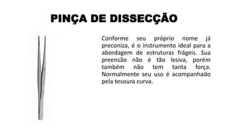 PINÇA DE DISSECÇÃO
Conforme seu próprio nome já
preconiza, é o instrumento ideal para a
abordagem de estruturas frágeis. Sua
preensão não é tão lesiva, porém
também não tem tanta força.
Normalmente seu uso é acompanhado
pela tesoura curva.
 