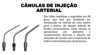 CÂNULAS DE INJEÇÃO
ARTERIAL
São tubos metálicos e angulados em 90
graus que tem por finalidade ser
introduzido no interior de uma artéria
para a prática de injeção arterial de
fluidos conservadores. Estas cânulas se
apresentam em diâmetro e
comprimentos diversos e devem ser
utilizadas de acordo com a espessura da
artéria selecionada para tal processo.
 