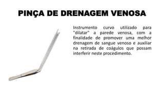 PINÇA DE DRENAGEM VENOSA
Instrumento curvo utilizado para
"dilatar" a parede venosa, com a
finalidade de promover uma melhor
drenagem de sangue venoso e auxiliar
na retirada de coágulos que possam
interferir neste procedimento.
 
