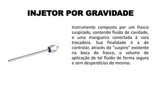 INJETOR POR GRAVIDADE
Instrumento composto por um frasco
suspirado, contendo fluído de cavidade,
e uma mangueira conectada à vara
trocadora. Sua finalidade é a de
controlar, através do "suspiro" existente
na boca do frasco, o volume de
aplicação de tal fluído de forma segura
e sem desperdícios do mesmo.
 