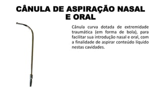 CÂNULA DE ASPIRAÇÃO NASAL
E ORAL
Cânula curva dotada de extremidade
traumática (em forma de bola), para
facilitar sua introdução nasal e oral, com
a finalidade de aspirar conteúdo líquido
nestas cavidades.
 