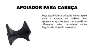 APOIADOR PARA CABEÇA
Peça quadrilátera utilizada como apoio
para a cabeça do cadáver. Por
apresentar quatro tipos de superfícies
diferentes estas permitem vários
ângulos de elevação da mesma.
 