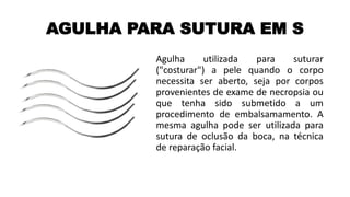 AGULHA PARA SUTURA EM S
Agulha utilizada para suturar
("costurar") a pele quando o corpo
necessita ser aberto, seja por corpos
provenientes de exame de necropsia ou
que tenha sido submetido a um
procedimento de embalsamamento. A
mesma agulha pode ser utilizada para
sutura de oclusão da boca, na técnica
de reparação facial.
 