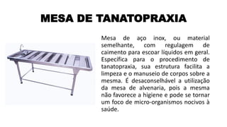 MESA DE TANATOPRAXIA
Mesa de aço inox, ou material
semelhante, com regulagem de
caimento para escoar líquidos em geral.
Específica para o procedimento de
tanatopraxia, sua estrutura facilita a
limpeza e o manuseio de corpos sobre a
mesma. É desaconselhável a utilização
da mesa de alvenaria, pois a mesma
não favorece a higiene e pode se tornar
um foco de micro-organismos nocivos à
saúde.
 