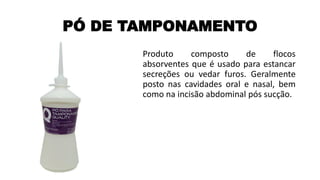 PÓ DE TAMPONAMENTO
Produto composto de flocos
absorventes que é usado para estancar
secreções ou vedar furos. Geralmente
posto nas cavidades oral e nasal, bem
como na incisão abdominal pós sucção.
 