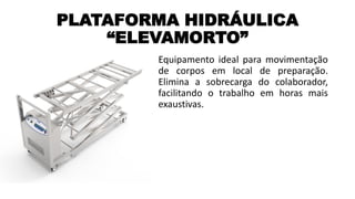 PLATAFORMA HIDRÁULICA
“ELEVAMORTO”
Equipamento ideal para movimentação
de corpos em local de preparação.
Elimina a sobrecarga do colaborador,
facilitando o trabalho em horas mais
exaustivas.
 
