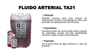 FLUIDO ARTERIAL TA21
• Utilização
Produto químico para caso comum de
falecimento recente, necropsiado ou não, com
previsão de sepultamento até 24 horas.
• Propriedades
Excelente poder de conservação; efeito natural
de coloração; resulta em boa flexibilidade
articular; repõe a textura ideal da pele.
• Proporção
Em 6 (seis) litros de água adicionar 1 litro do
produto.
 