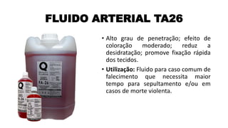 FLUIDO ARTERIAL TA26
• Alto grau de penetração; efeito de
coloração moderado; reduz a
desidratação; promove fixação rápida
dos tecidos.
• Utilização: Fluido para caso comum de
falecimento que necessita maior
tempo para sepultamento e/ou em
casos de morte violenta.
 
