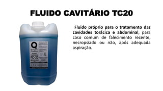 FLUIDO CAVITÁRIO TC20
Fluido próprio para o tratamento das
cavidades torácica e abdominal, para
caso comum de falecimento recente,
necropsiado ou não, após adequada
aspiração.
 
