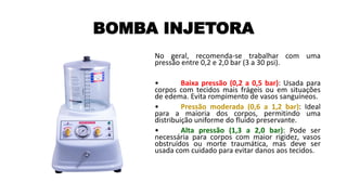 BOMBA INJETORA
No geral, recomenda-se trabalhar com uma
pressão entre 0,2 e 2,0 bar (3 a 30 psi).
• Baixa pressão (0,2 a 0,5 bar): Usada para
corpos com tecidos mais frágeis ou em situações
de edema. Evita rompimento de vasos sanguíneos.
• Pressão moderada (0,6 a 1,2 bar): Ideal
para a maioria dos corpos, permitindo uma
distribuição uniforme do fluido preservante.
• Alta pressão (1,3 a 2,0 bar): Pode ser
necessária para corpos com maior rigidez, vasos
obstruídos ou morte traumática, mas deve ser
usada com cuidado para evitar danos aos tecidos.
 