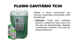 FLUIDO CAVITÁRIO TC30
Rápido e eficaz conservador das
vísceras; bactericida concentrado; forte
desinfetante.
• Utilização: Fluido para cavidades
torácica e abdominal, para casos com
alto grau de decomposição, afogados
e queimados, inchados e em casos de
embalsamamento.
 