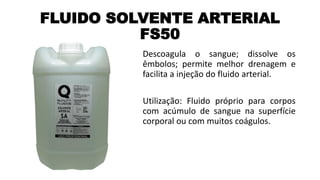 FLUIDO SOLVENTE ARTERIAL
FS50
Descoagula o sangue; dissolve os
êmbolos; permite melhor drenagem e
facilita a injeção do fluido arterial.
Utilização: Fluido próprio para corpos
com acúmulo de sangue na superfície
corporal ou com muitos coágulos.
 