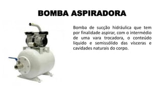 BOMBA ASPIRADORA
Bomba de sucção hidráulica que tem
por finalidade aspirar, com o intermédio
de uma vara trocadora, o conteúdo
liquido e semissólido das vísceras e
cavidades naturais do corpo.
 