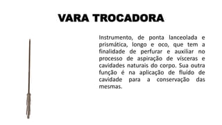 VARA TROCADORA
Instrumento, de ponta lanceolada e
prismática, longo e oco, que tem a
finalidade de perfurar e auxiliar no
processo de aspiração de vísceras e
cavidades naturais do corpo. Sua outra
função é na aplicação de fluído de
cavidade para a conservação das
mesmas.
 