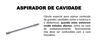ASPIRADOR DE CAVIDADE
Cânula especial para aspirar conteúdo
de grandes cavidades como a torácica e
a abdominal, quando estas estiverem
sendo tratadas abertas, como no caso
do embalsamamento. Teoricamente
não deve ser confundida com a vara
trocadora.
 