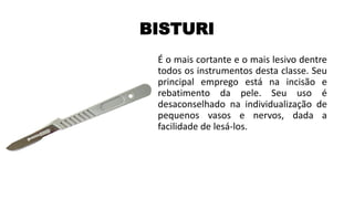 BISTURI
É o mais cortante e o mais lesivo dentre
todos os instrumentos desta classe. Seu
principal emprego está na incisão e
rebatimento da pele. Seu uso é
desaconselhado na individualização de
pequenos vasos e nervos, dada a
facilidade de lesá-los.
 