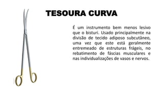TESOURA CURVA
É um instrumento bem menos lesivo
que o bisturi. Usado principalmente na
divisão de tecido adiposo subcutâneo,
uma vez que este está geralmente
entremeado de estruturas frágeis, no
rebatimento de fáscias musculares e
nas individualizações de vasos e nervos.
 