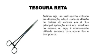 TESOURA RETA
Embora seja um instrumento utilizado
em dissecação, não é usada na difusão
de tecidos do cadáver em si. Sua
principal aplicação está nos arredores
do mesmo, ou seja, é normalmente
utilizada somente para aparar fios e
tirar pontos.
 