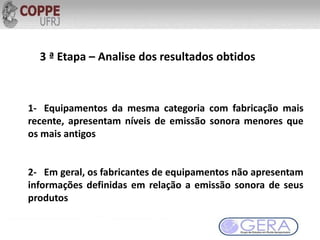 3 ª Etapa – Analise dos resultados obtidos
1- Equipamentos da mesma categoria com fabricação mais
recente, apresentam níveis de emissão sonora menores que
os mais antigos
2- Em geral, os fabricantes de equipamentos não apresentam
informações definidas em relação a emissão sonora de seus
produtos
 