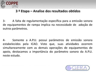 3 ª Etapa – Analise dos resultados obtidos
3- A falta de regulamentação específica para a emissão sonora
de equipamentos de rampa implica na necessidade de adoção de
outros parâmetros.
4- Somente a A.P.U. possui parâmetros de emissão sonora
estabelecidos pela ICAO. Visto que, suas atividades ocorrem
simultaneamente com as demais operações de equipamentos de
apoio, destacamos a importância do parâmetro sonoro da A.P.U.
neste estudo.
 