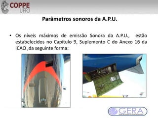Parâmetros sonoros da A.P.U.
• Os níveis máximos de emissão Sonora da A.P.U., estão
estabelecidos no Capítulo 9, Suplemento C do Anexo 16 da
ICAO ,da seguinte forma:
 