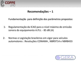 Recomendações – 1
Fundamentação para definição dos parâmetros propostos:
1- Regulamentação da ICAO para o nível máximo de emissão
sonora do equipamento A.P.U. - 85 dB (A)
2- Normas e Legislação brasileiras em vigor para veículos
automotores : Resoluções CONAMA , NBR9714 e NBR8433
 