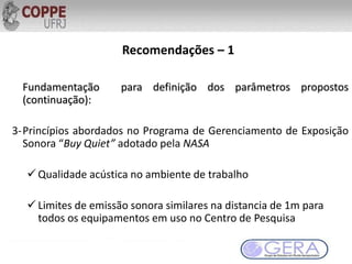 Recomendações – 1
Fundamentação para definição dos parâmetros propostos
(continuação):
3-Princípios abordados no Programa de Gerenciamento de Exposição
Sonora “Buy Quiet” adotado pela NASA
 Qualidade acústica no ambiente de trabalho
 Limites de emissão sonora similares na distancia de 1m para
todos os equipamentos em uso no Centro de Pesquisa
 