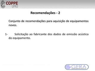 Recomendações - 2
Conjunto de recomendações para aquisição de equipamentos
novos.
1- Solicitação ao fabricante dos dados de emissão acústica
do equipamento.
 