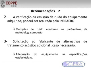 Recomendações – 2
2- A verificação da emissão de ruído do equipamento
adquirido, poderá ser realizada pela INFRAERO
Medições de ruído conforme os parâmetros da
metodologia proposta
3- Solicitação ao fabricante de alternativas de
tratamento acústico adicional , caso necessário.
Adequação do equipamento às especificações
estabelecidas.
 