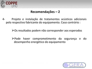Recomendações – 2
4- Projeto e instalação de tratamentos acústicos adicionais
pelo respectivo fabricante do equipamento. Caso contrário :
Os resultados podem não corresponder aos esperados
Pode haver comprometimento da segurança e do
desempenho energético do equipamento
 