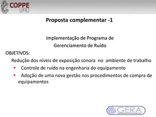 Proposta complementar -1
Implementação de Programa de
Gerenciamento de Ruído
OBJETIVOS:
Redução dos níveis de exposição sonora no ambiente de trabalho
 Controle de ruído na engenharia do equipamento
 Adoção de uma nova gestão nos procedimentos de compra de
equipamentos
 