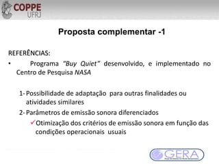 REFERÊNCIAS:
• Programa “Buy Quiet” desenvolvido, e implementado no
Centro de Pesquisa NASA
1-Possibilidade de adaptação para outras finalidades ou
atividades similares
2-Parâmetros de emissão sonora diferenciados
Otimização dos critérios de emissão sonora em função das
condições operacionais usuais
Proposta complementar -1
 