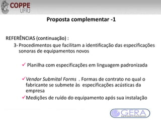 REFERÊNCIAS (continuação) :
3-Procedimentos que facilitam a identificação das especificações
sonoras de equipamentos novos
 Planilha com especificações em linguagem padronizada
Vendor Submital Forms . Formas de contrato no qual o
fabricante se submete às especificações acústicas da
empresa
Medições de ruído do equipamento após sua instalação
Proposta complementar -1
 