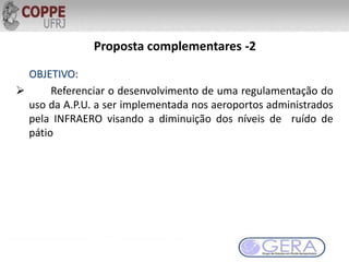 Proposta complementares -2
OBJETIVO:
 Referenciar o desenvolvimento de uma regulamentação do
uso da A.P.U. a ser implementada nos aeroportos administrados
pela INFRAERO visando a diminuição dos níveis de ruído de
pátio
 
