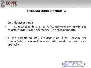 Proposta complementar -2
Considerações gerais:
 As restrições de uso da A.P.U. ocorrem em função das
características físicas e operacionais de cada aeroporto
 A regulamentação das atividades da A.P.U. devem ser
compatíveis com a realidade de cada um destes centros de
operação.
 