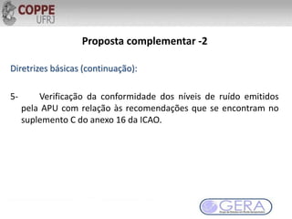Proposta complementar -2
Diretrizes básicas (continuação):
5- Verificação da conformidade dos níveis de ruído emitidos
pela APU com relação às recomendações que se encontram no
suplemento C do anexo 16 da ICAO.
 