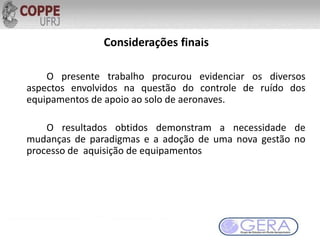 Considerações finais
O presente trabalho procurou evidenciar os diversos
aspectos envolvidos na questão do controle de ruído dos
equipamentos de apoio ao solo de aeronaves.
O resultados obtidos demonstram a necessidade de
mudanças de paradigmas e a adoção de uma nova gestão no
processo de aquisição de equipamentos
 
